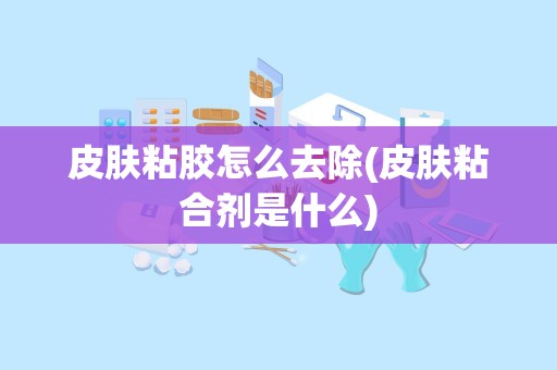 皮肤粘胶怎么去除(皮肤粘合剂是什么)