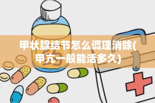 甲状腺结节怎么调理消除(甲亢一般能活多久)