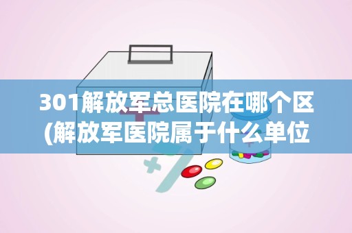 301解放军总医院在哪个区(解放军医院属于什么单位性质)