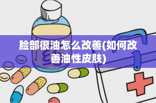 脸部很油怎么改善(如何改善油性皮肤)