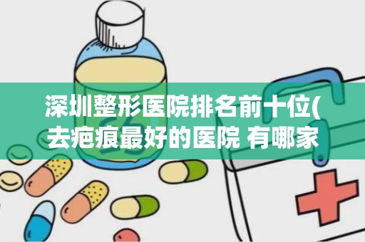 深圳整形医院排名前十位(去疤痕最好的医院 有哪家 )