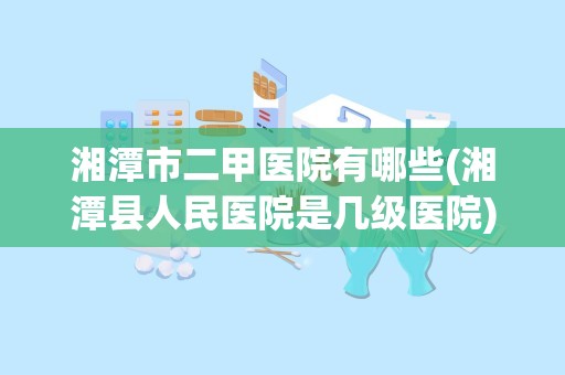 湘潭市二甲医院有哪些(湘潭县人民医院是几级医院)