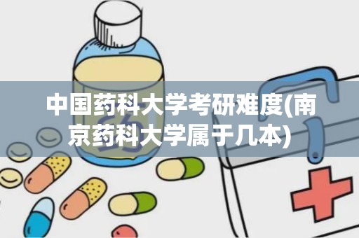 中国药科大学考研难度(南京药科大学属于几本)