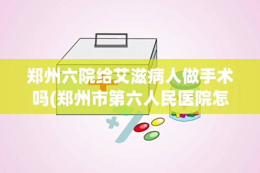 郑州六院给艾滋病人做手术吗(郑州市第六人民医院怎么样)