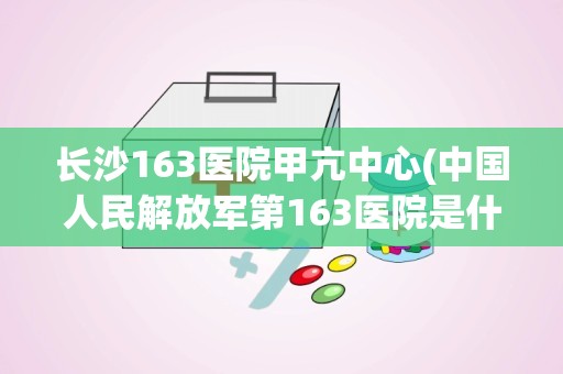 长沙163医院甲亢中心(中国人民解放军第163医院是什么医院,好不好拜托各位了 3Q)