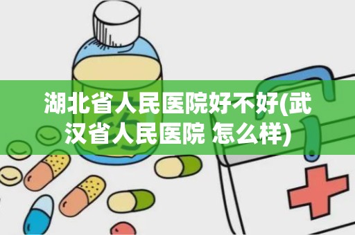 湖北省人民医院好不好(武汉省人民医院 怎么样)