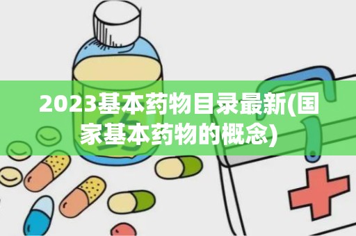 2023基本药物目录最新(国家基本药物的概念)