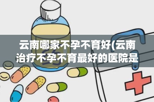 云南哪家不孕不育好(云南治疗不孕不育最好的医院是哪家)