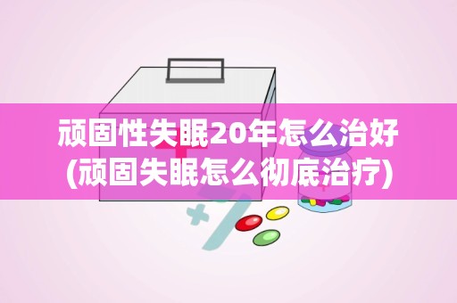 顽固性失眠20年怎么治好(顽固失眠怎么彻底治疗)