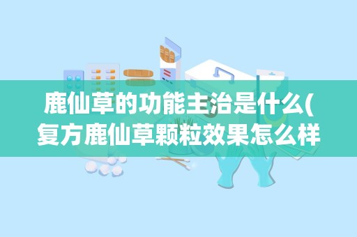 鹿仙草的功能主治是什么(复方鹿仙草颗粒效果怎么样复方鹿仙草颗粒多少钱)