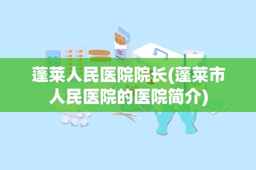 蓬莱人民医院院长(蓬莱市人民医院的医院简介)