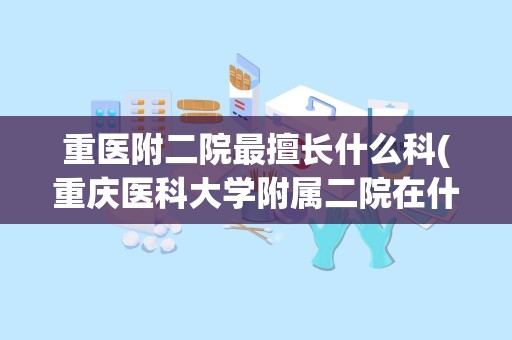 重医附二院最擅长什么科(重庆医科大学附属二院在什么地方)