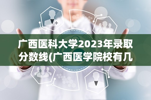 广西医科大学2023年录取分数线(广西医学院校有几所)