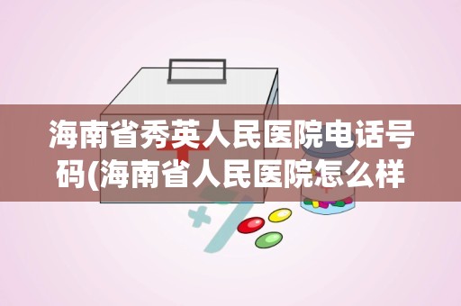 海南省秀英人民医院电话号码(海南省人民医院怎么样)