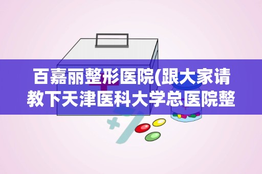 百嘉丽整形医院(跟大家请教下天津医科大学总医院整形外科怎么样)