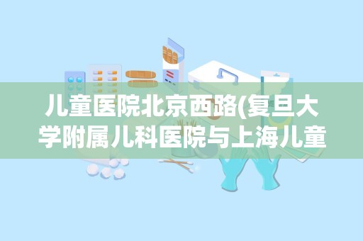 儿童医院北京西路(复旦大学附属儿科医院与上海儿童医院哪个好)